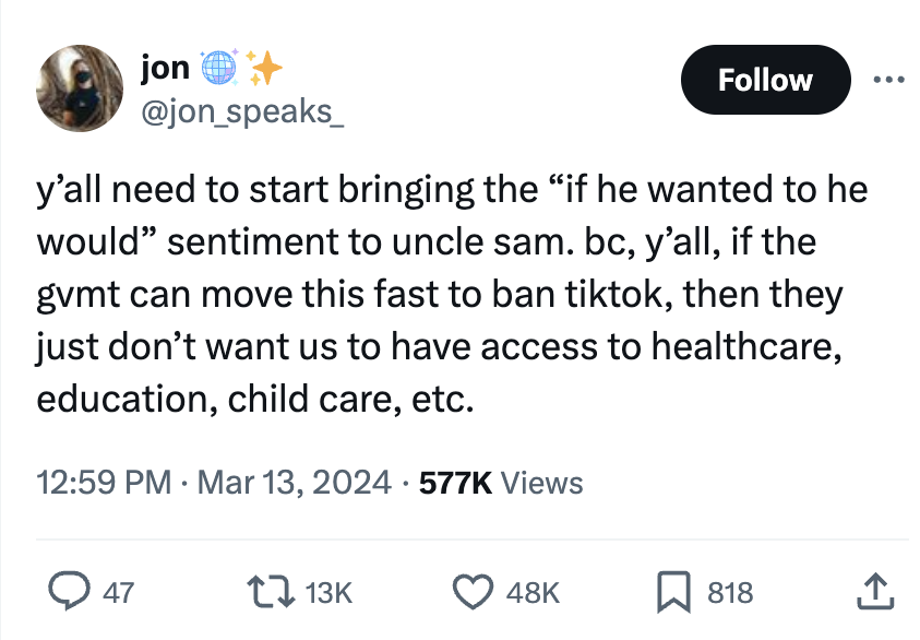 angle - jon y'all need to start bringing the "if he wanted to he would" sentiment to uncle sam. bc, y'all, if the gvmt can move this fast to ban tiktok, then they just don't want us to have access to healthcare, education, child care, etc. Views 48K 818